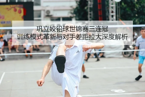 巩立姣铅球世锦赛三连冠 训练模式革新与对手差距拉大深度解析
