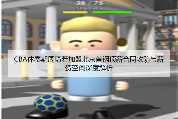 CBA休赛期周琦若加盟北京首钢顶薪合同攻防与薪资空间深度解析